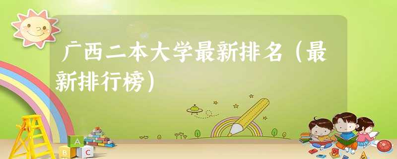 广西二本大学最新排名(最新排行榜) 广西二本大学最新排名(最新排行榜)