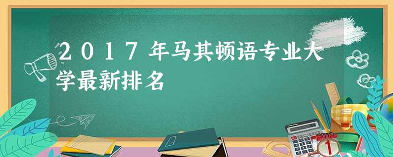 2017年马其顿语专业大学最新排名 2017年马其顿语专业大学最新排名