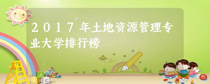 2017年土地资源管理专业大学排行榜 2017年土地资源管理专业大学排行榜