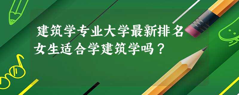 建筑学专业大学最新排名 女生适合学建筑学吗? 建筑学专业大学最新排名 女生适合学建筑学吗?