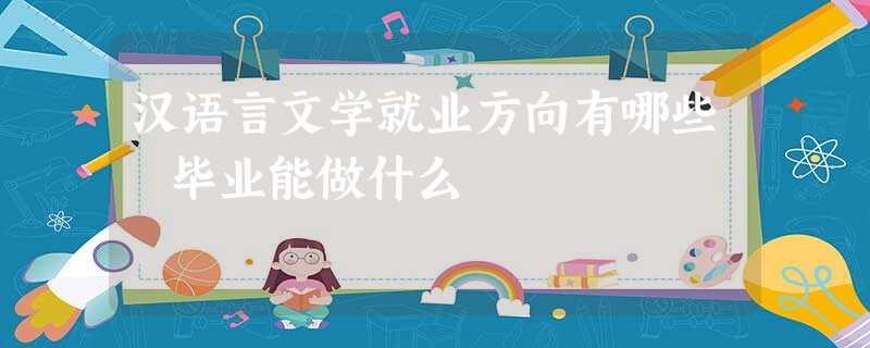 汉语言文学就业方向有哪些 毕业能做什么 汉语言文学就业方向有哪些 毕业能做什么