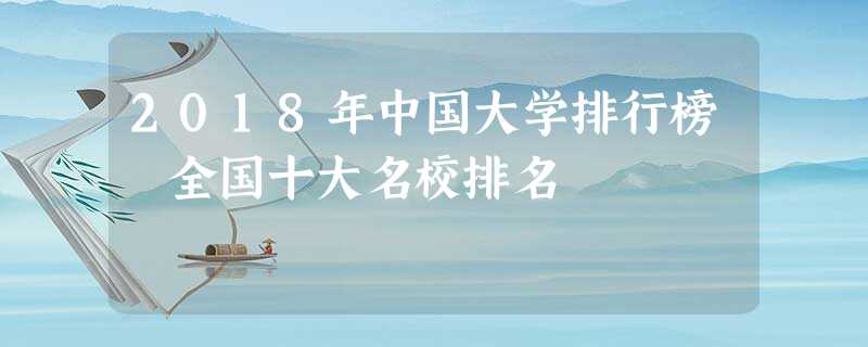 2018年中国大学排行榜 全国十大名校排名 2018年中国大学排行榜 全国十大名校排名