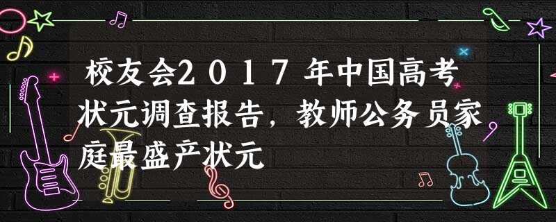 校友会2017年中国高考状元调查报告,教师公务员家庭最盛产状元 校友会2017年中国高考状元调查报告,教师公务员家庭最盛产状元