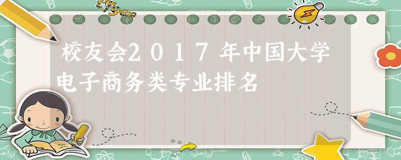 校友会2017年中国大学电子商务类专业排名 校友会2017年中国大学电子商务类专业排名