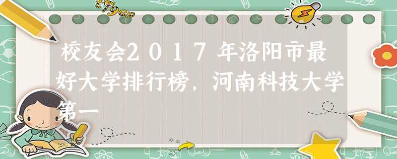 校友会2017年洛阳市最好大学排行榜,河南科技大学第一 校友会2017年洛阳市最好大学排行榜,河南科技大学第一