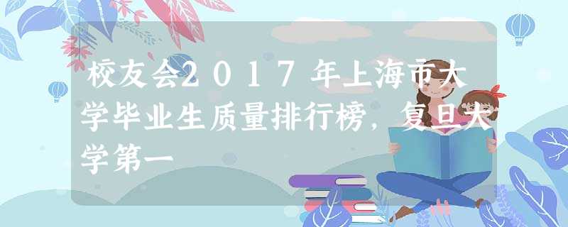 校友会2017年上海市大学毕业生质量排行榜,复旦大学第一 校友会2017年上海市大学毕业生质量排行榜,复旦大学第一