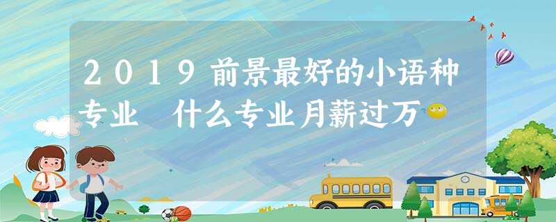 2019前景最好的小语种专业 什么专业月薪过万 2019前景最好的小语种专业 什么专业月薪过万