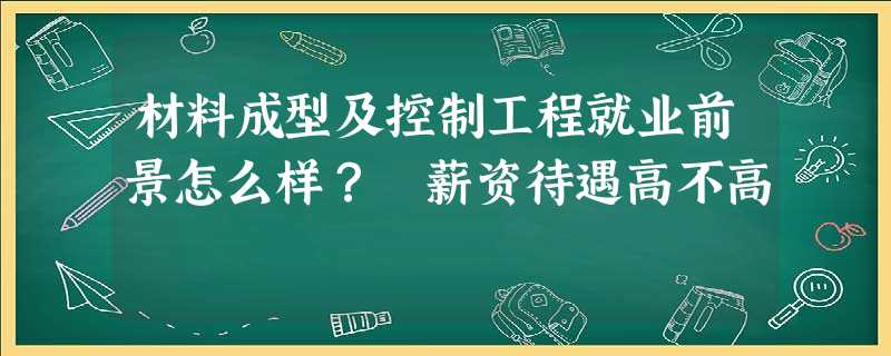 材料成型及控制工程就业前景怎么样? 薪资待遇高不高 材料成型及控制工程就业前景怎么样? 薪资待遇高不高