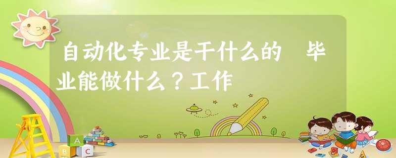 自动化专业是干什么的 毕业能做什么?工作 自动化专业是干什么的 毕业能做什么?工作