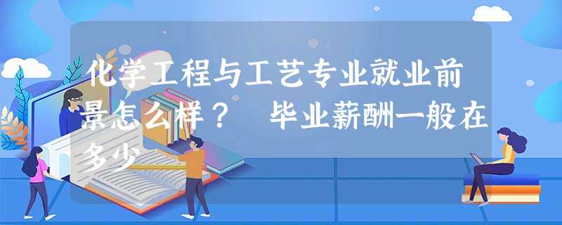 化学工程与工艺专业就业前景怎么样? 毕业薪酬一般在多少 化学工程与工艺专业就业前景怎么样? 毕业薪酬一般在多少