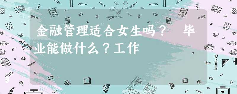 金融管理适合女生吗? 毕业能做什么?工作 金融管理适合女生吗? 毕业能做什么?工作