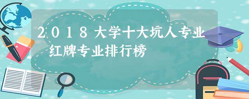 2018大学十大坑人专业 红牌专业排行榜 2018大学十大坑人专业 红牌专业排行榜
