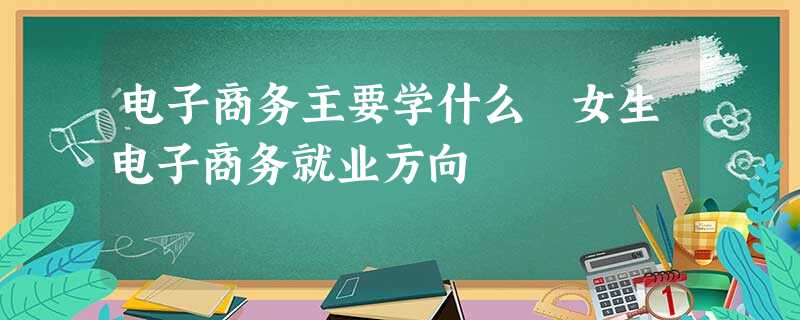 电子商务主要学什么 女生电子商务就业方向 电子商务主要学什么 女生电子商务就业方向