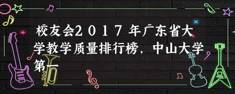 校友会2017年广东省大学教学质量排行榜,中山大学第一 校友会2017年广东省大学教学质量排行榜,中山大学第一