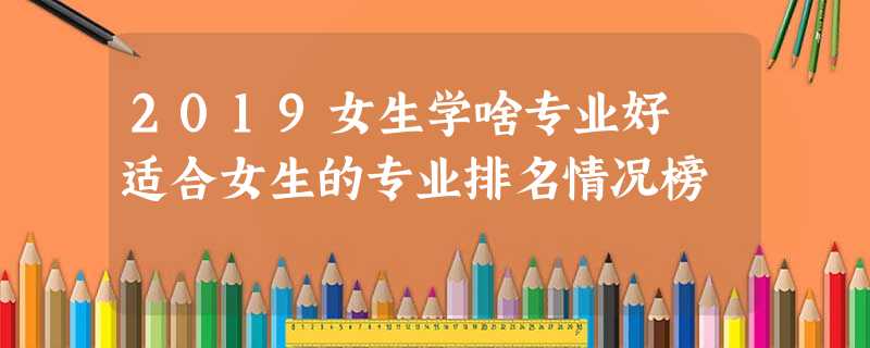 2019女生学啥专业好 适合女生的专业排名情况榜 2019女生学啥专业好 适合女生的专业排名情况榜