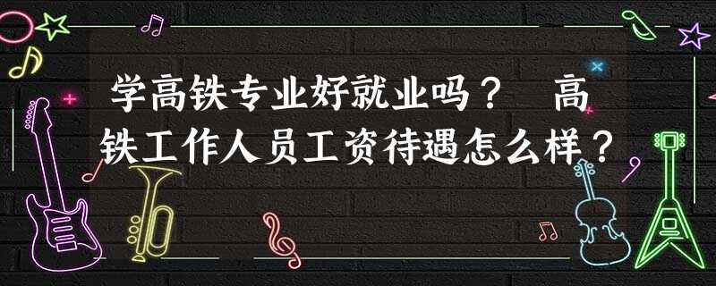 学高铁专业好就业吗? 高铁工作人员工资待遇怎么样? 学高铁专业好就业吗? 高铁工作人员工资待遇怎么样?