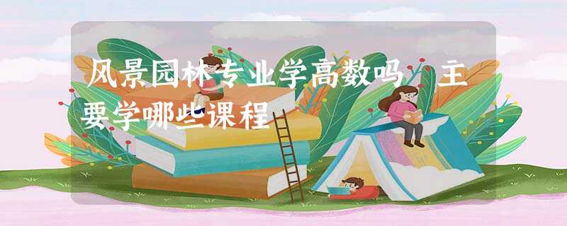 风景园林专业学高数吗 主要学哪些课程 风景园林专业学高数吗 主要学哪些课程