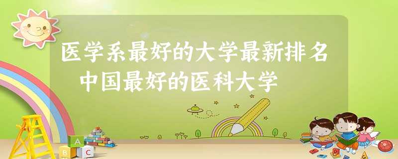 医学系最好的大学最新排名 中国最好的医科大学 医学系最好的大学最新排名 中国最好的医科大学
