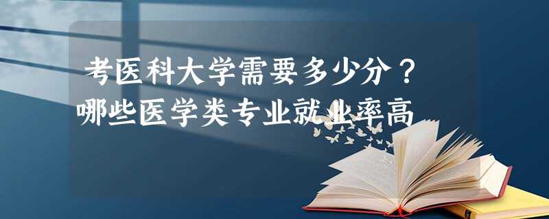 考医科大学需要多少分? 哪些医学类专业就业率高 考医科大学需要多少分? 哪些医学类专业就业率高