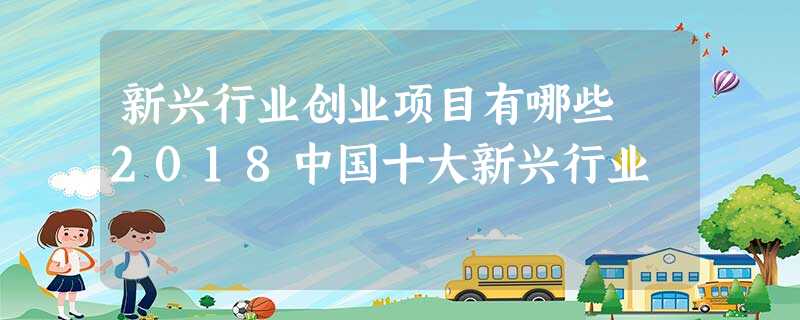 新兴行业创业项目有哪些 2018中国十大新兴行业 新兴行业创业项目有哪些 2018中国十大新兴行业
