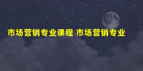 市场营销专业课程 市场营销专业学什么 市场营销专业课程 市场营销专业学什么