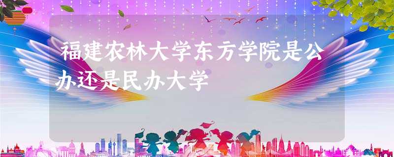 福建农林大学东方学院是公办还是民办大学 福建农林大学东方学院是公办还是民办大学