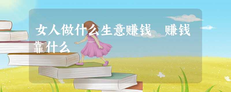 女人做什么生意赚钱 赚钱靠什么 女人做什么生意赚钱 赚钱靠什么