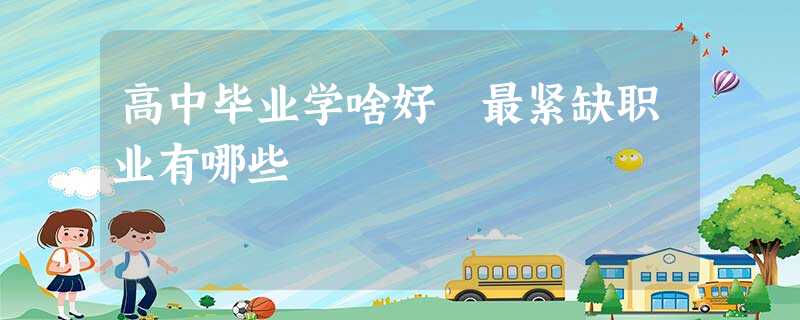 高中毕业学啥好 最紧缺职业有哪些 高中毕业学啥好 最紧缺职业有哪些