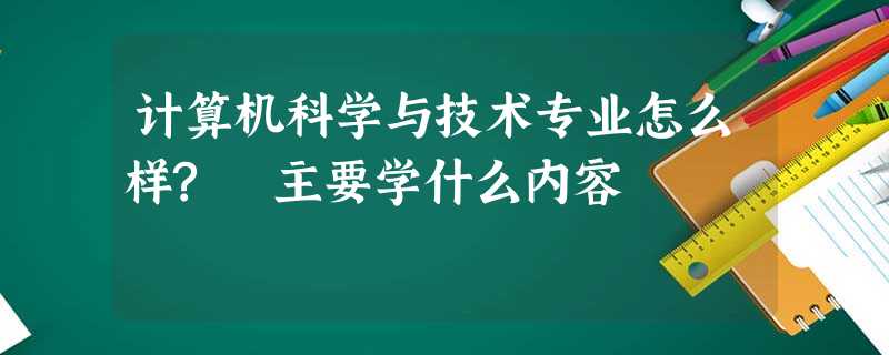 计算机科学与技术专业怎么样? 主要学什么内容 计算机科学与技术专业怎么样? 主要学什么内容