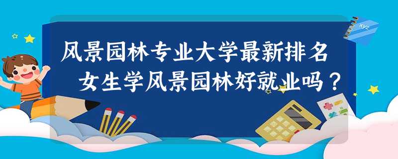 风景园林专业大学最新排名 女生学风景园林好就业吗? 风景园林专业大学最新排名 女生学风景园林好就业吗?