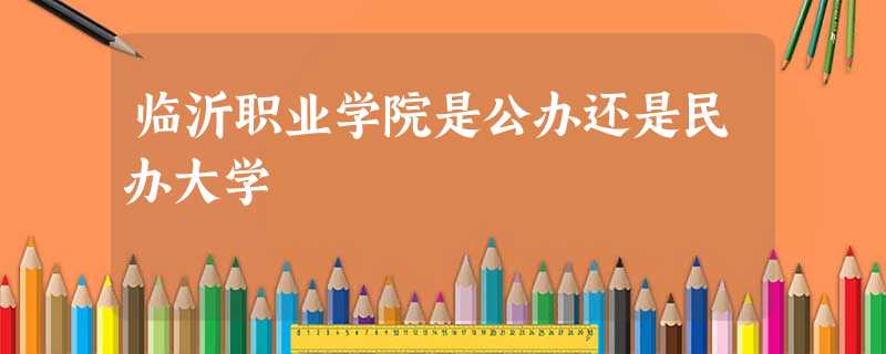 临沂职业学院是公办还是民办大学 临沂职业学院是公办还是民办大学