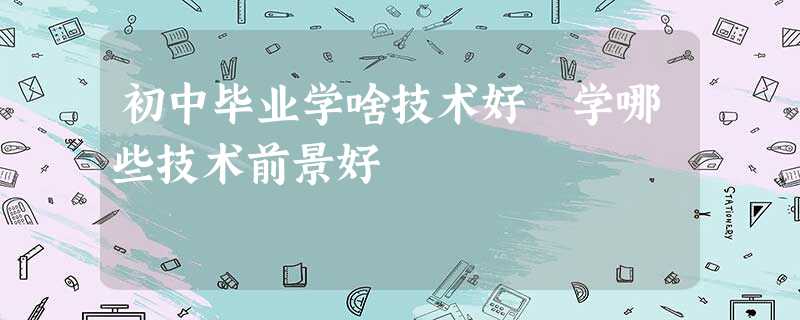 初中毕业学啥技术好 学哪些技术前景好 初中毕业学啥技术好 学哪些技术前景好