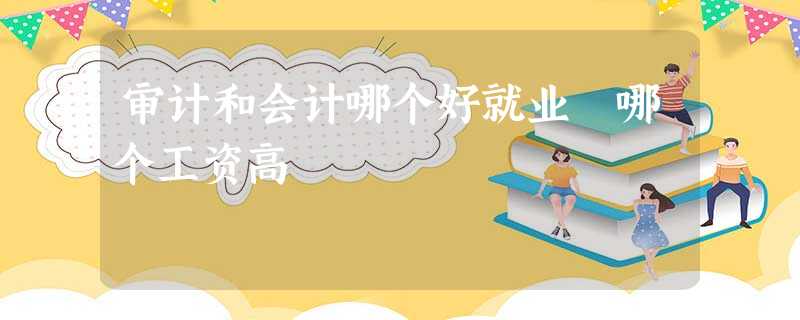 审计和会计哪个好就业 哪个工资高 审计和会计哪个好就业 哪个工资高