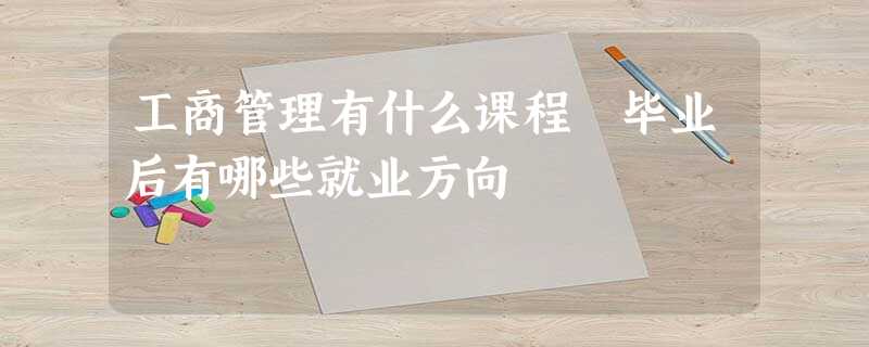 工商管理有什么课程 毕业后有哪些就业方向 工商管理有什么课程 毕业后有哪些就业方向