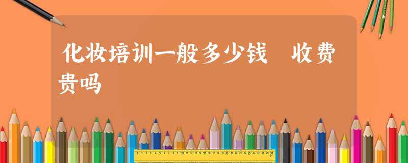 化妆培训一般多少钱 收费贵吗 化妆培训一般多少钱 收费贵吗