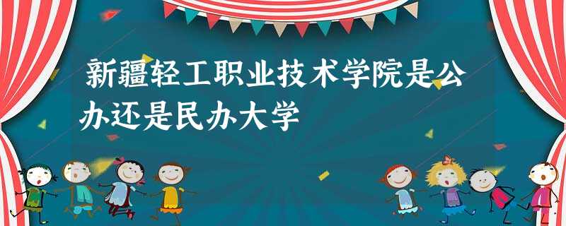 新疆轻工职业技术学院是公办还是民办大学 新疆轻工职业技术学院是公办还是民办大学