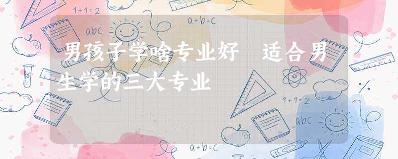 男孩子学啥专业好 适合男生学的三大专业 男孩子学啥专业好 适合男生学的三大专业