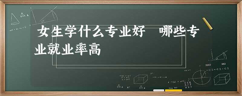 女生学什么专业好 哪些专业就业率高 女生学什么专业好 哪些专业就业率高