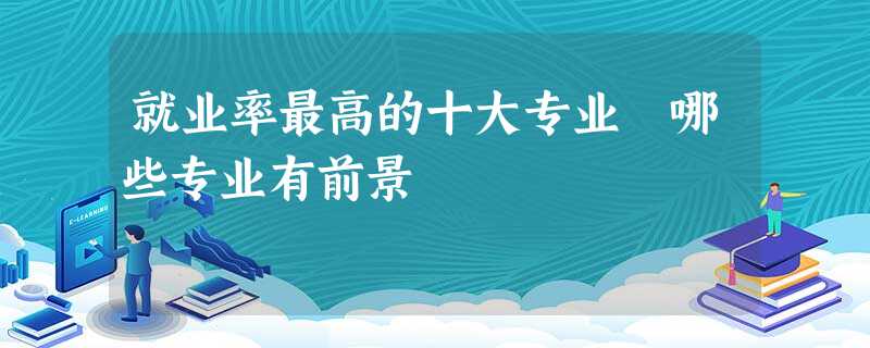 就业率最高的十大专业 哪些专业有前景 就业率最高的十大专业 哪些专业有前景