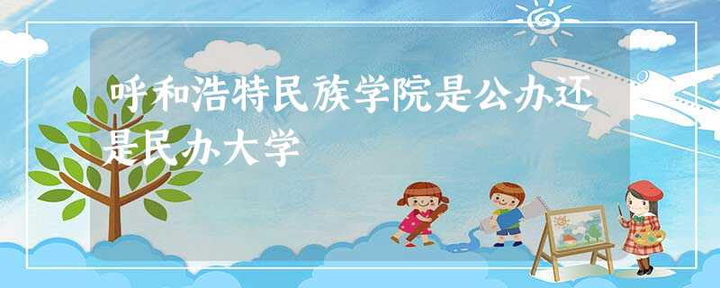 呼和浩特民族学院是公办还是民办大学 呼和浩特民族学院是公办还是民办大学