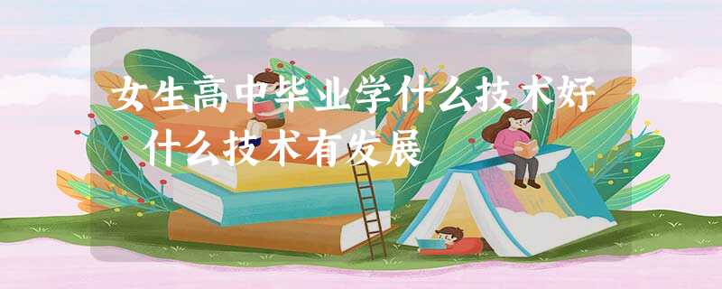 女生高中毕业学什么技术好 什么技术有发展 女生高中毕业学什么技术好 什么技术有发展