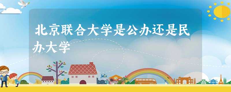 北京联合大学是公办还是民办大学 北京联合大学是公办还是民办大学