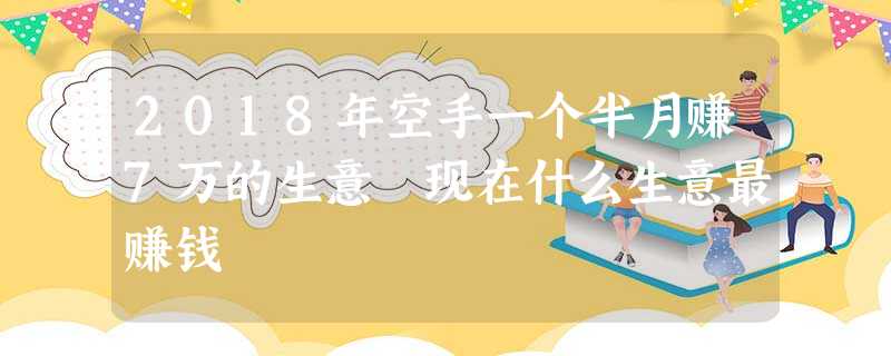 2018年空手一个半月赚7万的生意 现在什么生意最赚钱 2018年空手一个半月赚7万的生意 现在什么生意最赚钱