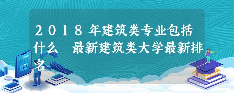 2018年建筑类专业包括什么 最新建筑类大学最新排名 2018年建筑类专业包括什么 最新建筑类大学最新排名