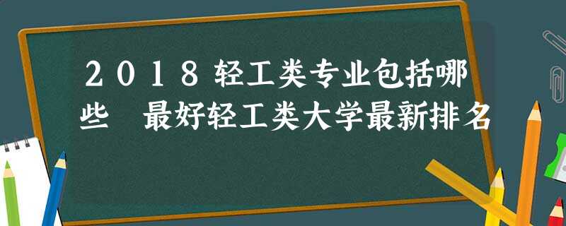 2018轻工类专业包括哪些 最好轻工类大学最新排名 2018轻工类专业包括哪些 最好轻工类大学最新排名