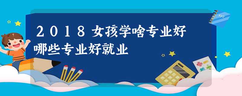 2018女孩学啥专业好 哪些专业好就业 2018女孩学啥专业好 哪些专业好就业