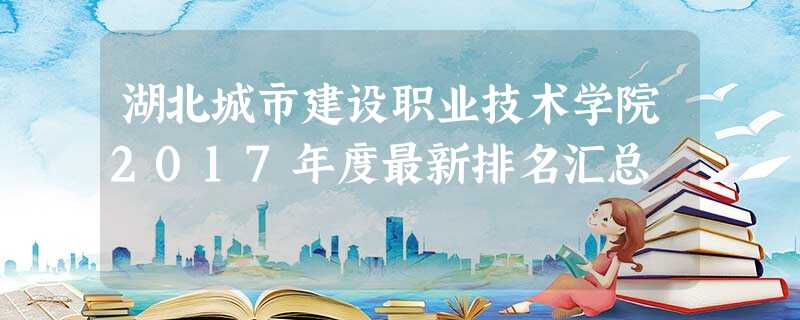 湖北城市建设职业技术学院2017年度最新排名汇总 湖北城市建设职业技术学院2017年度最新排名汇总