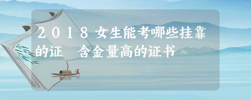 2018女生能考哪些挂靠的证 含金量高的证书 2018女生能考哪些挂靠的证 含金量高的证书