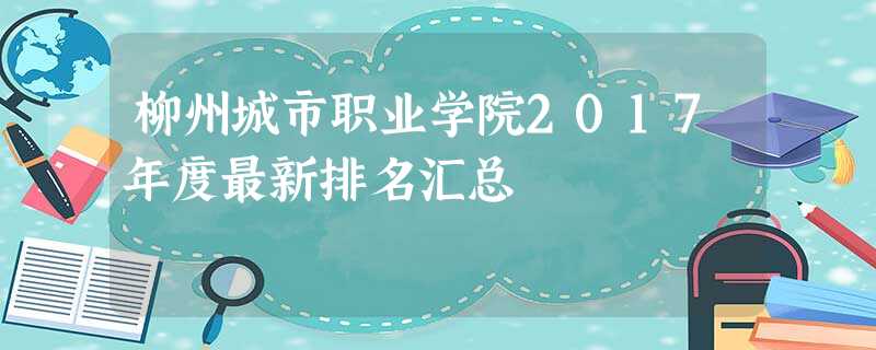 柳州城市职业学院2017年度最新排名汇总 柳州城市职业学院2017年度最新排名汇总
