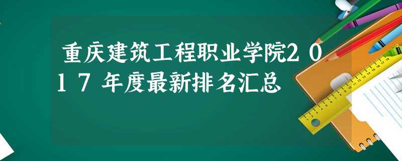 重庆建筑工程职业学院2017年度最新排名汇总 重庆建筑工程职业学院2017年度最新排名汇总